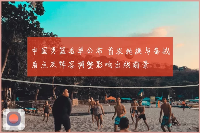 中国男篮名单公布 首发轮换与备战看点及阵容调整影响出线前景