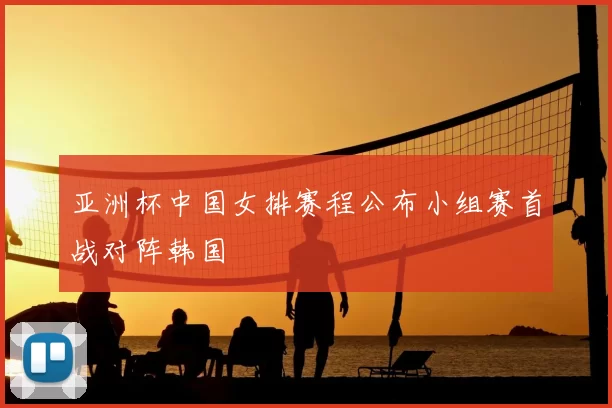 亚洲杯中国女排赛程公布小组赛首战对阵韩国