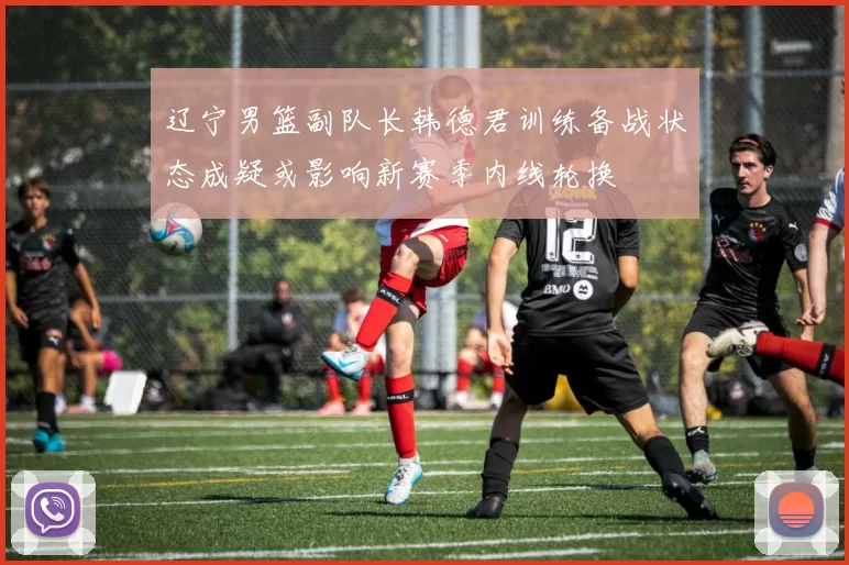 辽宁男篮副队长韩德君训练备战状态成疑或影响新赛季内线轮换