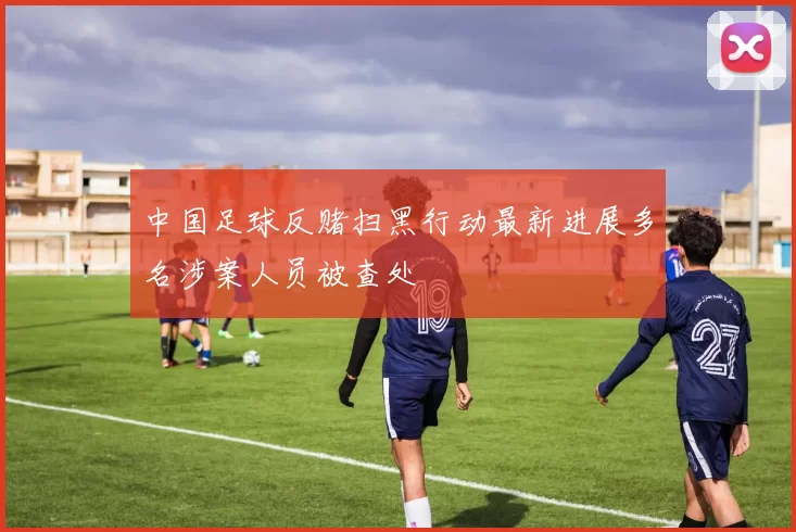 中国足球反赌扫黑行动最新进展多名涉案人员被查处