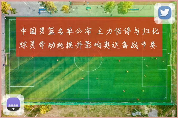 中国男篮名单公布 主力伤停与归化球员牵动轮换并影响奥运备战节奏