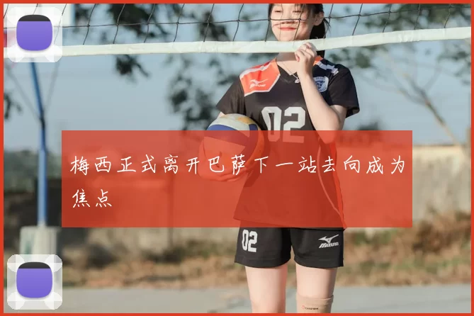 梅西正式离开巴萨下一站去向成为焦点