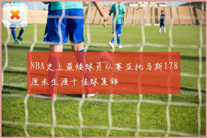 NBA史上最矮球员以赛亚托马斯178厘米生涯十佳球集锦
