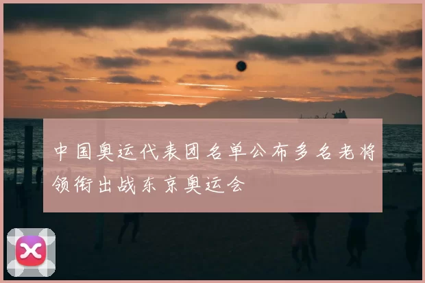 中国奥运代表团名单公布多名老将领衔出战东京奥运会