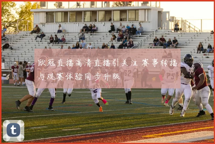 欧冠直播高清直播引关注 赛事转播与观赛体验同步升级