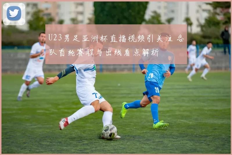 U23男足亚洲杯直播视频引关注 各队首轮赛程与出线看点解析