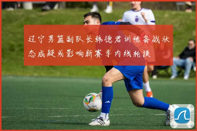 辽宁男篮副队长韩德君训练备战状态成疑或影响新赛季内线轮换