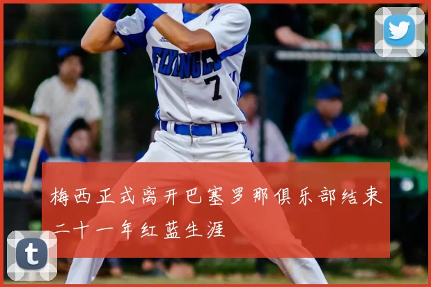 梅西正式离开巴塞罗那俱乐部结束二十一年红蓝生涯