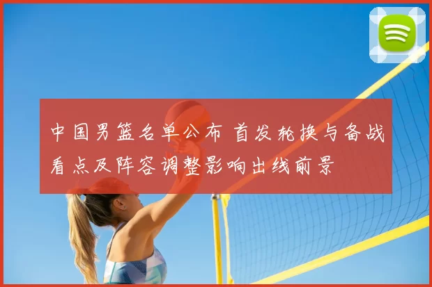 中国男篮名单公布 首发轮换与备战看点及阵容调整影响出线前景