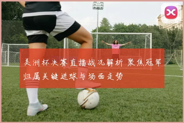 美洲杯决赛直播战况解析 聚焦冠军归属关键进球与场面走势