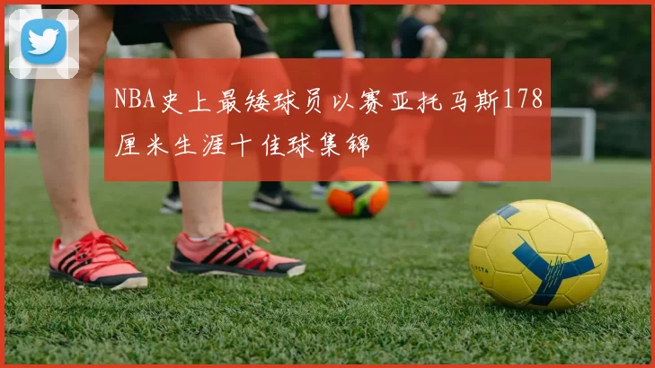 NBA史上最矮球员以赛亚托马斯178厘米生涯十佳球集锦