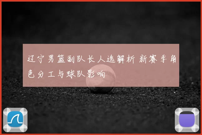 辽宁男篮副队长人选解析 新赛季角色分工与球队影响