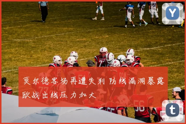 莫尔德客场再遭失利 防线漏洞暴露欧战出线压力加大