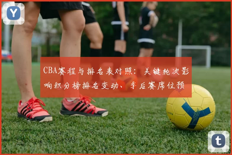 CBA赛程与排名表对照:关键轮次影响积分榜排名变动、季后赛席位预测及重点球队争夺形势全景解读
