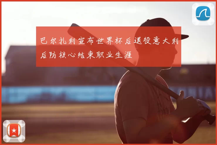 巴尔扎利宣布世界杯后退役意大利后防核心结束职业生涯