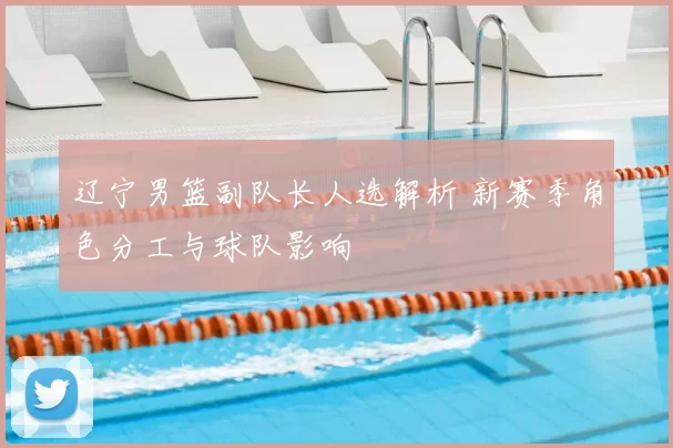 辽宁男篮副队长人选解析 新赛季角色分工与球队影响