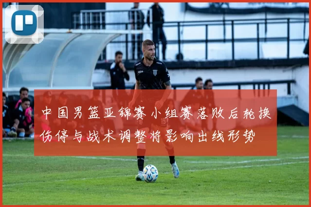 中国男篮亚锦赛小组赛落败后轮换伤停与战术调整将影响出线形势