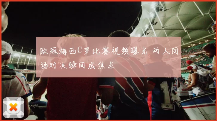 欧冠梅西C罗比赛视频曝光 两人同场对决瞬间成焦点