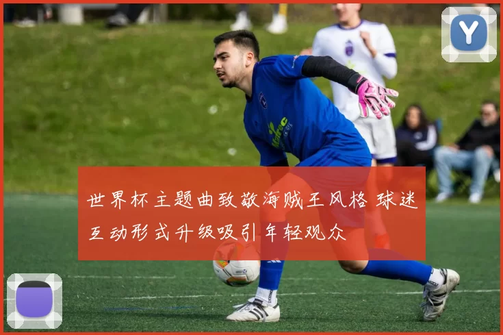 世界杯主题曲致敬海贼王风格 球迷互动形式升级吸引年轻观众