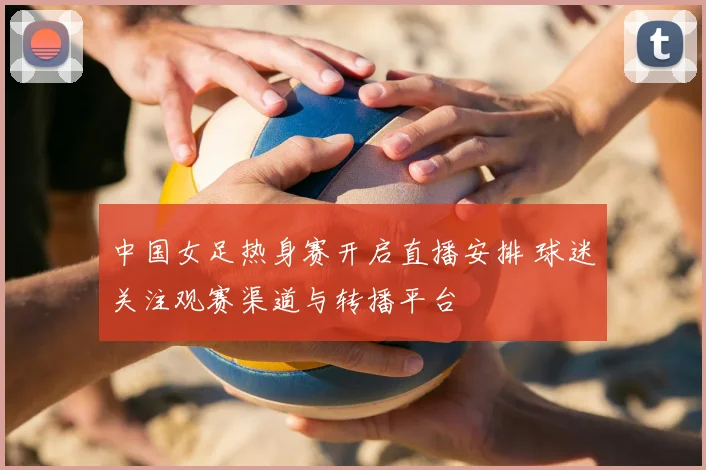 中国女足热身赛开启直播安排 球迷关注观赛渠道与转播平台