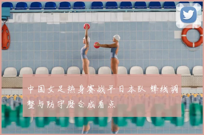 中国女足热身赛战平日本队 锋线调整与防守磨合成看点