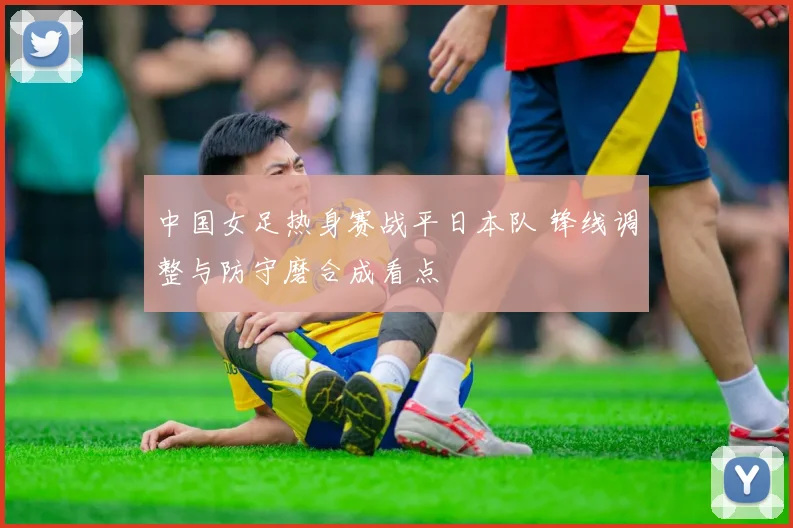 中国女足热身赛战平日本队 锋线调整与防守磨合成看点