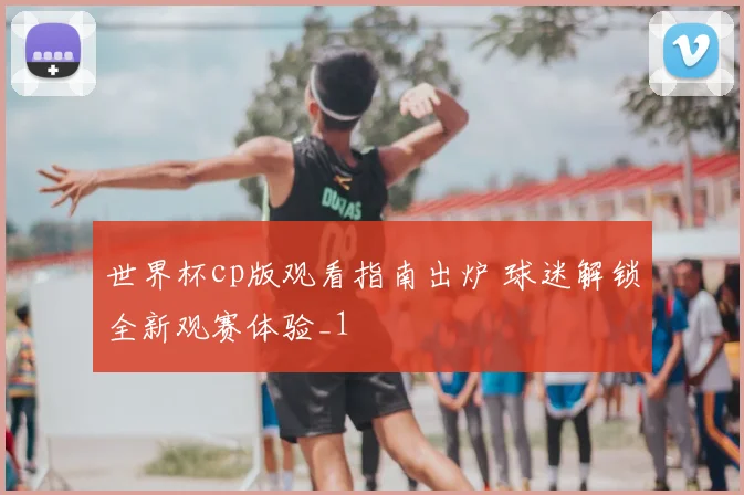 世界杯cp版观看指南出炉 球迷解锁全新观赛体验_1