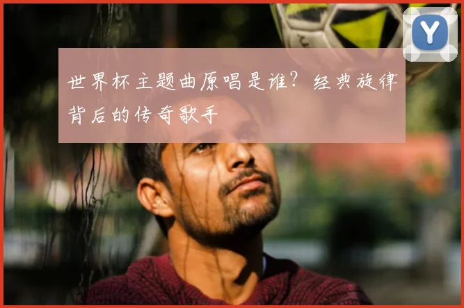 世界杯主题曲原唱是谁？经典旋律背后的传奇歌手