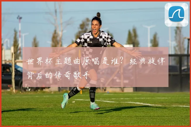 世界杯主题曲原唱是谁?经典旋律背后的传奇歌手