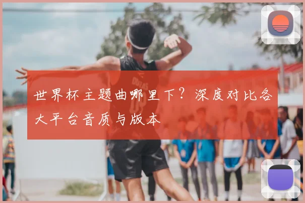 世界杯主题曲哪里下？深度对比各大平台音质与版本