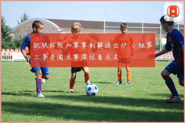 欧联杯附加赛赛制解读出炉 小组第三争夺淘汰赛席位看点足